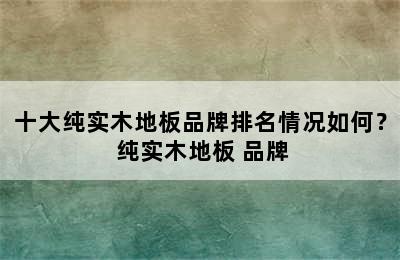 十大纯实木地板品牌排名情况如何？ 纯实木地板 品牌